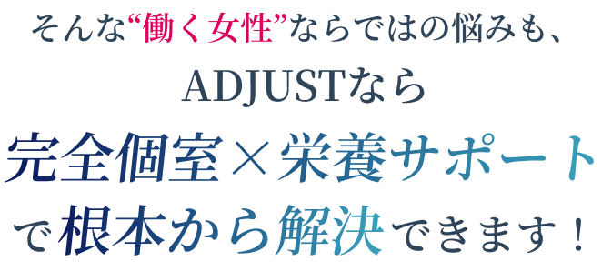 そんな"働く女性"ならではの悩みも、ADJUSTなら完全個室×栄養サポートで根本から解決できます！